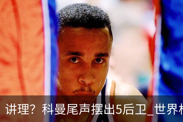 讲理？科曼尾声摆出5后卫 世界杯第3身高却被头球绝平